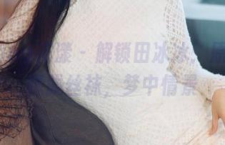 HuaYang花漾 – 解锁田冰冰：原图里的朦胧丝袜，梦中情景